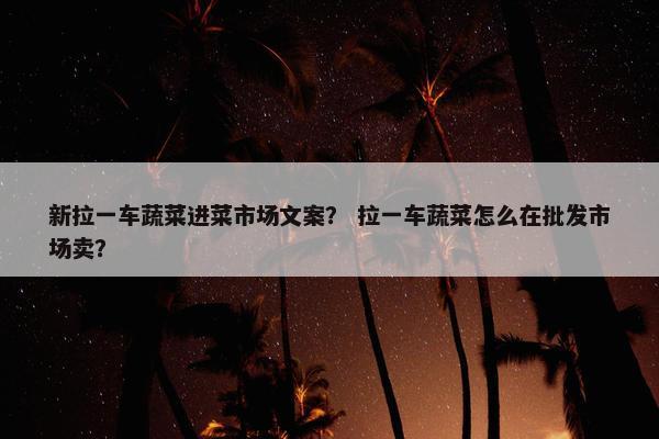 新拉一车蔬菜进菜市场文案？ 拉一车蔬菜怎么在批发市场卖？