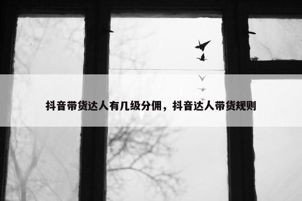 抖音带货达人有几级分佣，抖音达人带货规则