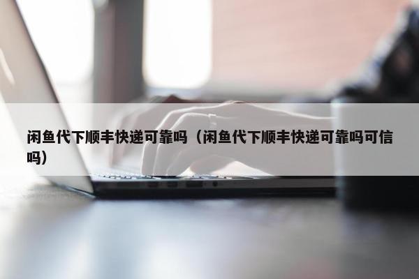 闲鱼代下顺丰快递可靠吗（闲鱼代下顺丰快递可靠吗可信吗）
