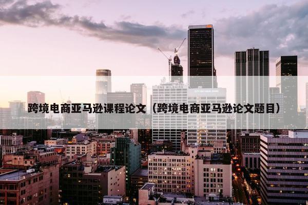 跨境电商亚马逊课程论文（跨境电商亚马逊论文题目）