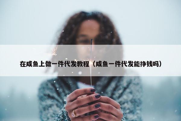 在咸鱼上做一件代发教程（咸鱼一件代发能挣钱吗）