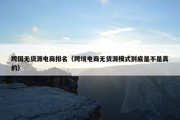 跨国无货源电商排名（跨境电商无货源模式到底是不是真的）