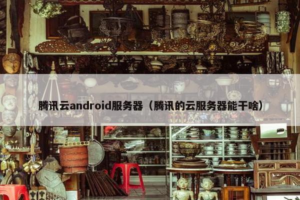 腾讯云android服务器（腾讯的云服务器能干啥）