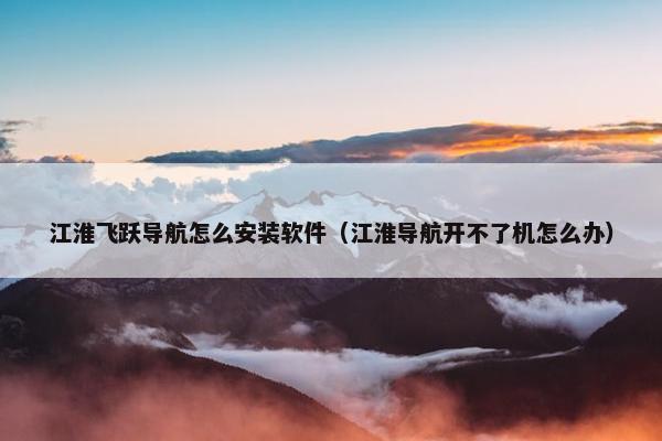 江淮飞跃导航怎么安装软件（江淮导航开不了机怎么办）