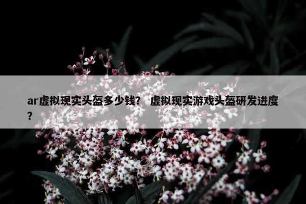 ar虚拟现实头盔多少钱？ 虚拟现实游戏头盔研发进度？