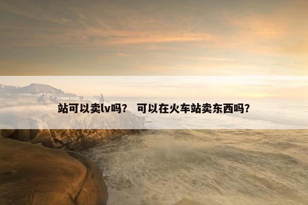 站可以卖lv吗？ 可以在火车站卖东西吗？
