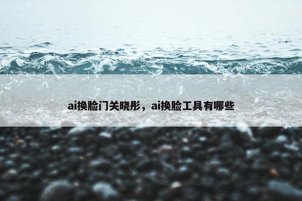 ai换脸门关晓彤，ai换脸工具有哪些