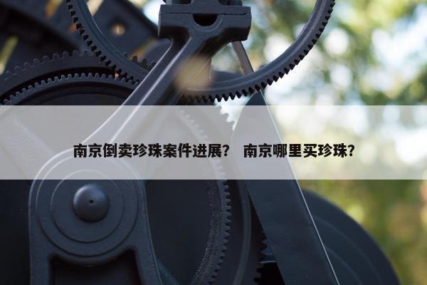 南京倒卖珍珠案件进展？ 南京哪里买珍珠？