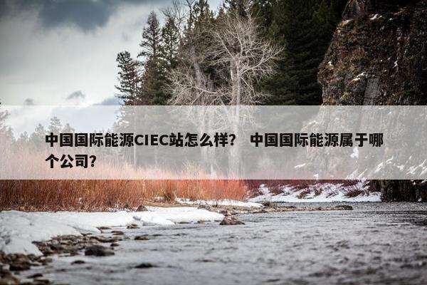 中国国际能源CIEC站怎么样？ 中国国际能源属于哪个公司？