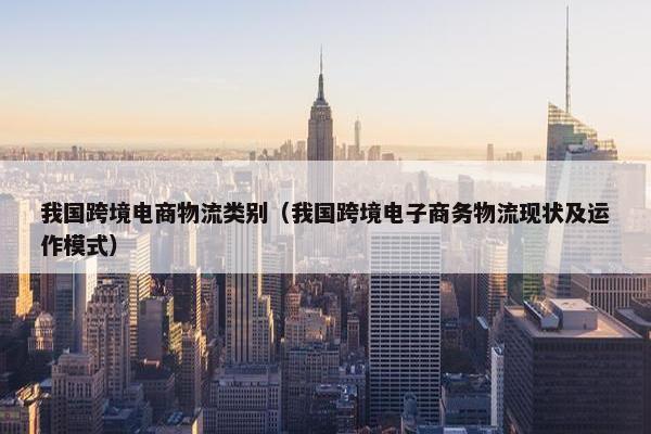 我国跨境电商物流类别（我国跨境电子商务物流现状及运作模式）