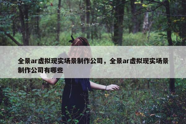 全景ar虚拟现实场景制作公司，全景ar虚拟现实场景制作公司有哪些