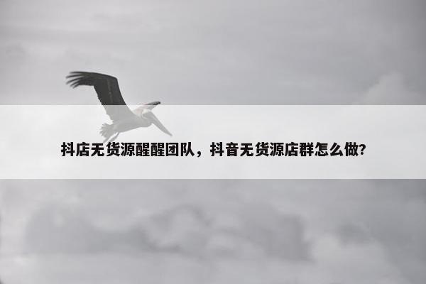 抖店无货源醒醒团队，抖音无货源店群怎么做?