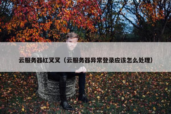 云服务器红叉叉（云服务器异常登录应该怎么处理）