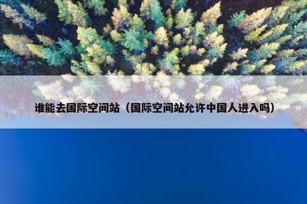 谁能去国际空间站（国际空间站允许中国人进入吗）