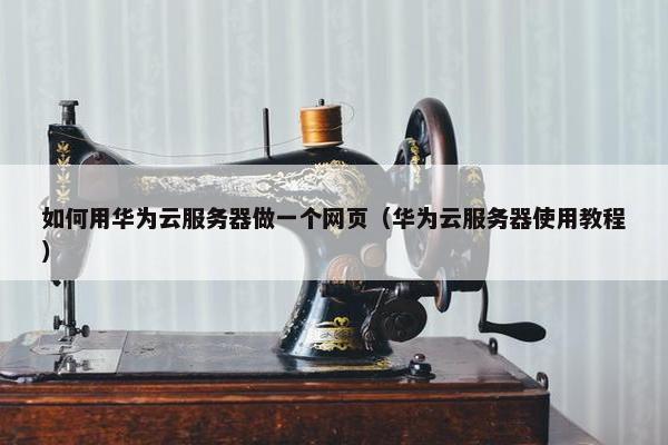 如何用华为云服务器做一个网页（华为云服务器使用教程）