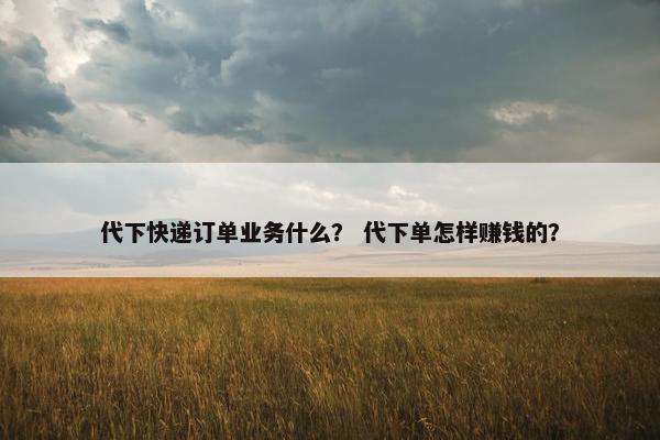 代下快递订单业务什么？ 代下单怎样赚钱的？