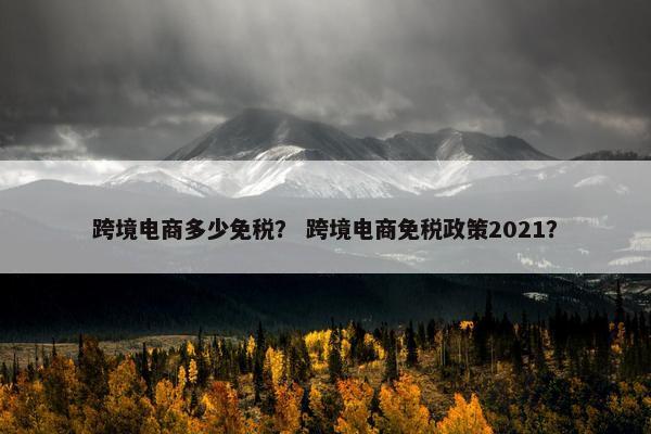 跨境电商多少免税？ 跨境电商免税政策2021？