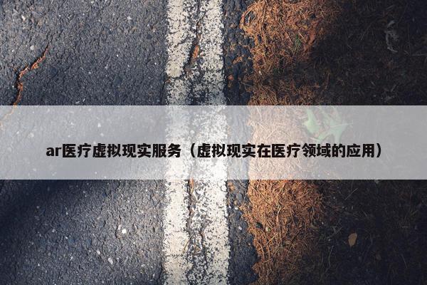 ar医疗虚拟现实服务（虚拟现实在医疗领域的应用）