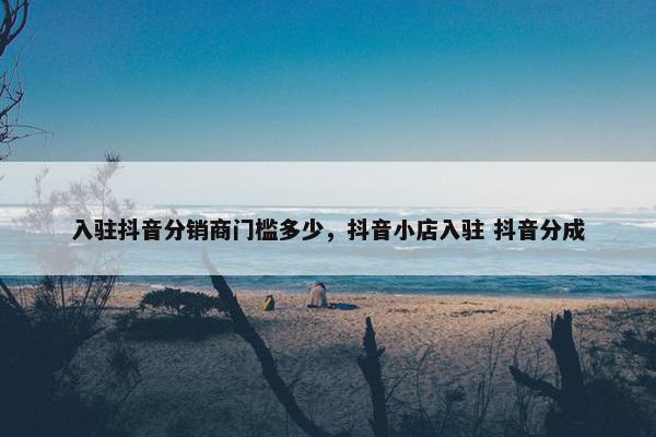 入驻抖音分销商门槛多少，抖音小店入驻 抖音分成