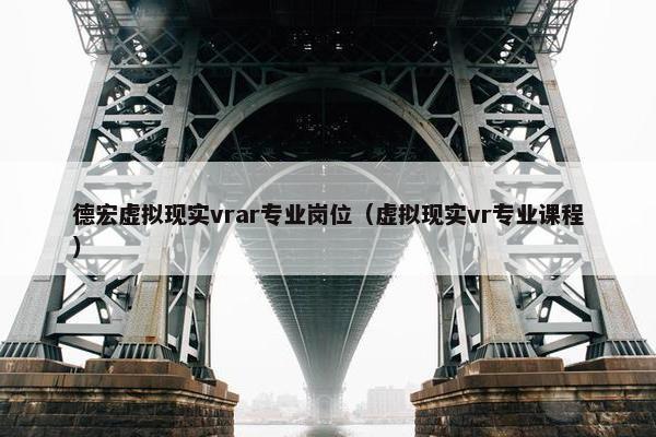 德宏虚拟现实vrar专业岗位（虚拟现实vr专业课程）
