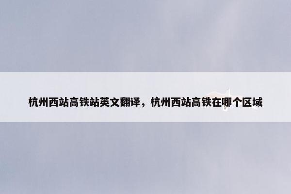 杭州西站高铁站英文翻译，杭州西站高铁在哪个区域