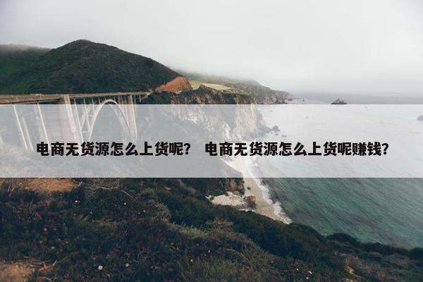 电商无货源怎么上货呢？ 电商无货源怎么上货呢赚钱？