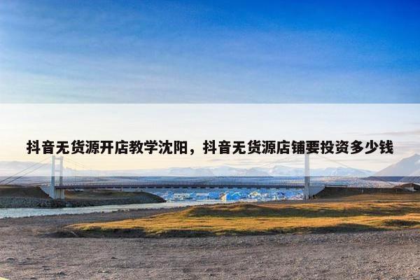 抖音无货源开店教学沈阳，抖音无货源店铺要投资多少钱