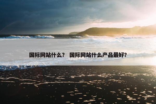 国际网站什么？ 国际网站什么产品最好？