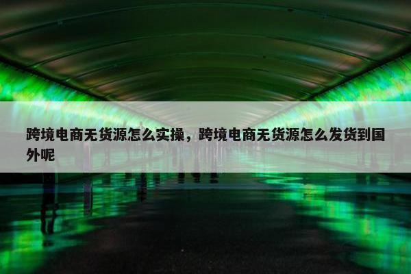 跨境电商无货源怎么实操，跨境电商无货源怎么发货到国外呢