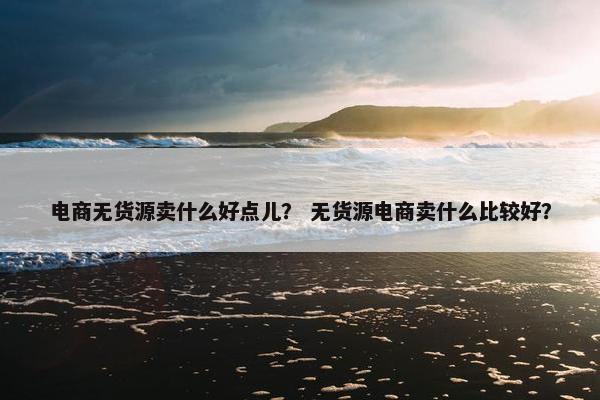 电商无货源卖什么好点儿？ 无货源电商卖什么比较好？