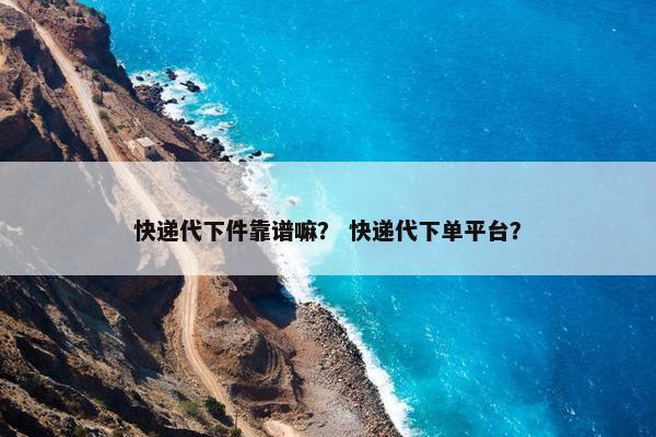 快递代下件靠谱嘛？ 快递代下单平台？