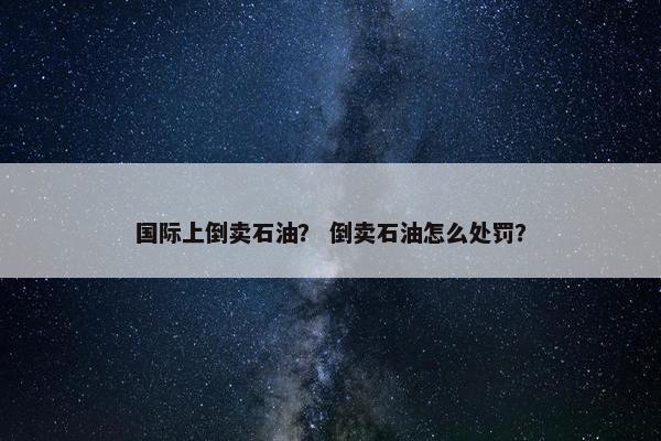 国际上倒卖石油？ 倒卖石油怎么处罚？