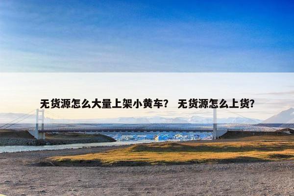 无货源怎么大量上架小黄车？ 无货源怎么上货？
