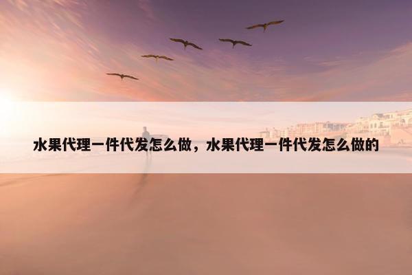 水果代理一件代发怎么做，水果代理一件代发怎么做的