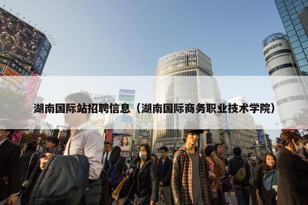 湖南国际站招聘信息（湖南国际商务职业技术学院）