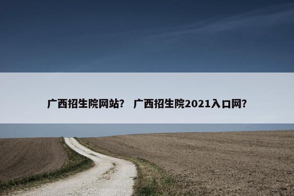 广西招生院网站？ 广西招生院2021入口网？