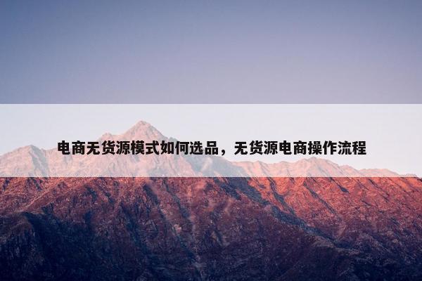 电商无货源模式如何选品，无货源电商操作流程