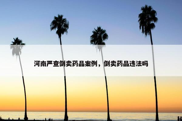 河南严查倒卖药品案例，倒卖药品违法吗