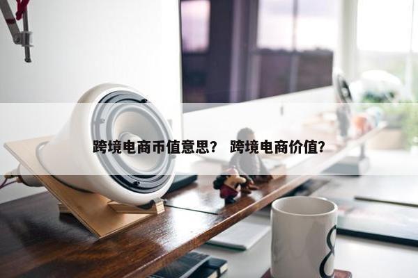 跨境电商币值意思？ 跨境电商价值？