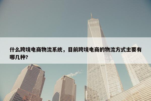 什么跨境电商物流系统，目前跨境电商的物流方式主要有哪几种?