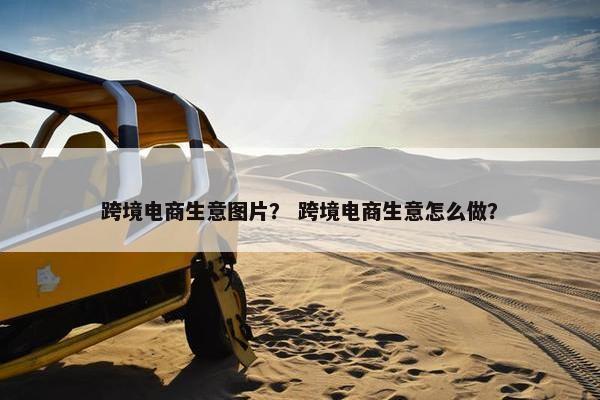 跨境电商生意图片？ 跨境电商生意怎么做？