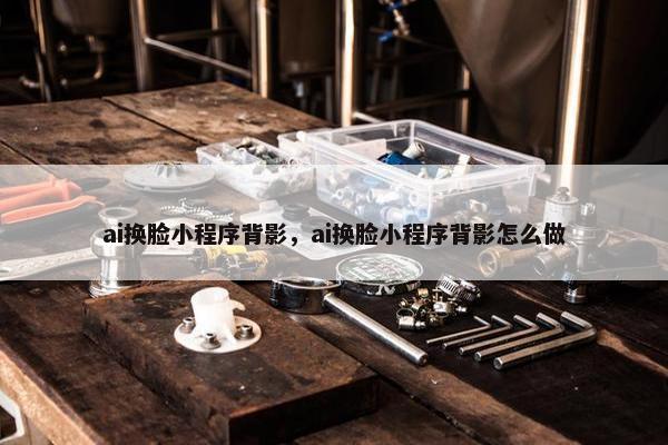 ai换脸小程序背影，ai换脸小程序背影怎么做
