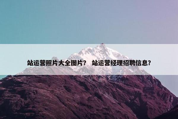 站运营照片大全图片？ 站运营经理招聘信息？