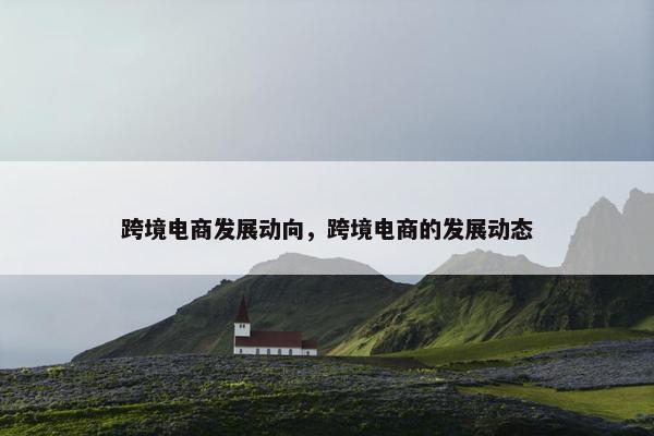 跨境电商发展动向，跨境电商的发展动态