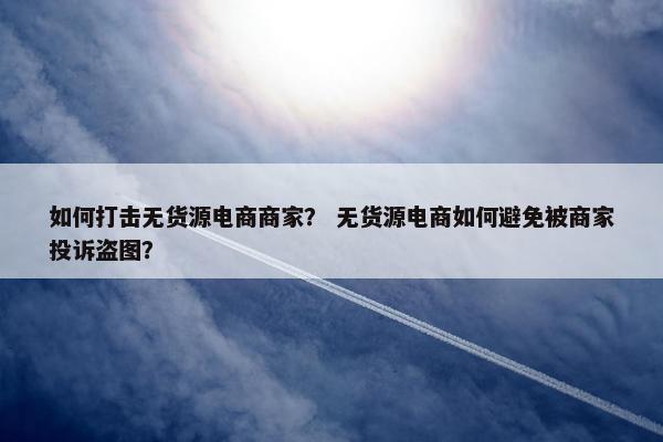 如何打击无货源电商商家？ 无货源电商如何避免被商家投诉盗图？
