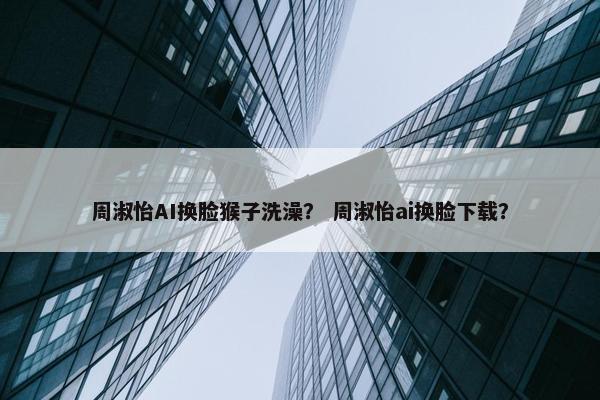 周淑怡AI换脸猴子洗澡？ 周淑怡ai换脸下载？
