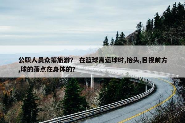 公职人员众筹旅游？ 在篮球高运球时,抬头,目视前方,球的落点在身体的？