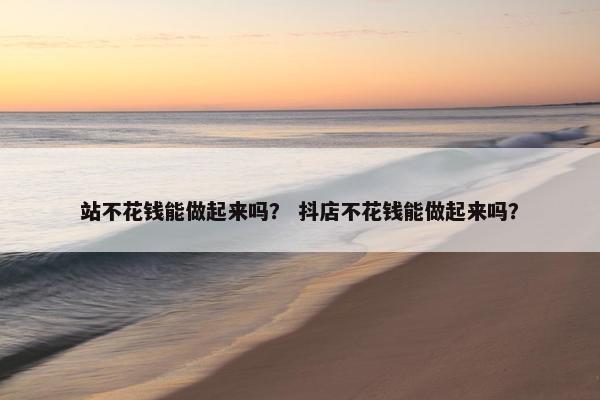 站不花钱能做起来吗？ 抖店不花钱能做起来吗？