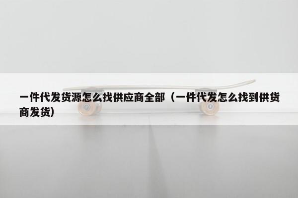一件代发货源怎么找供应商全部（一件代发怎么找到供货商发货）