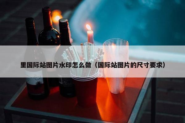 里国际站图片水印怎么做（国际站图片的尺寸要求）